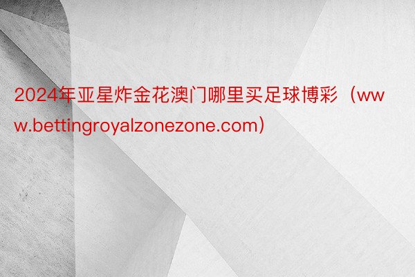 2024年亚星炸金花澳门哪里买足球博彩（www.bettingroyalzonezone.com）