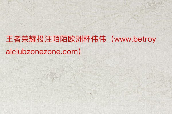 王者荣耀投注陌陌欧洲杯伟伟（www.betroyalclubzonezone.com）