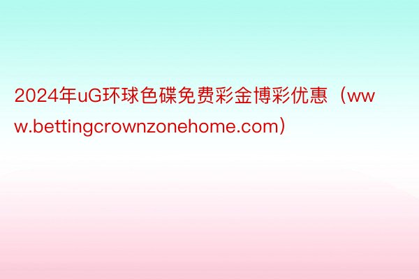 2024年uG环球色碟免费彩金博彩优惠（www.bettingcrownzonehome.com）