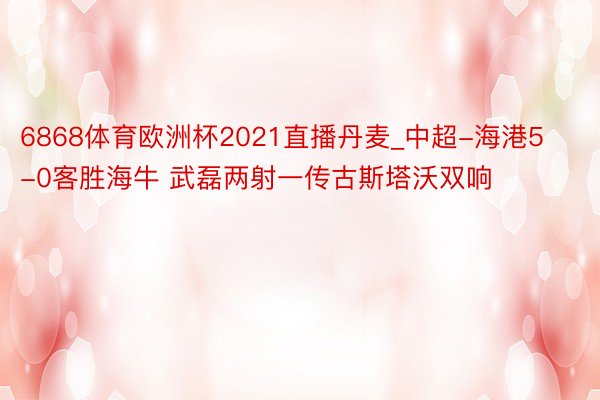 6868体育欧洲杯2021直播丹麦_中超-海港5-0客胜海牛 武磊两射一传古斯塔沃双响