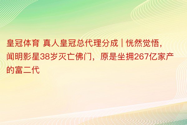 皇冠体育 真人皇冠总代理分成 | 恍然觉悟，闻明影星38岁灭亡佛门，原是坐拥267亿家产的富二代