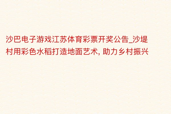 沙巴电子游戏江苏体育彩票开奖公告_沙堤村用彩色水稻打造地面艺术, 助力乡村振兴