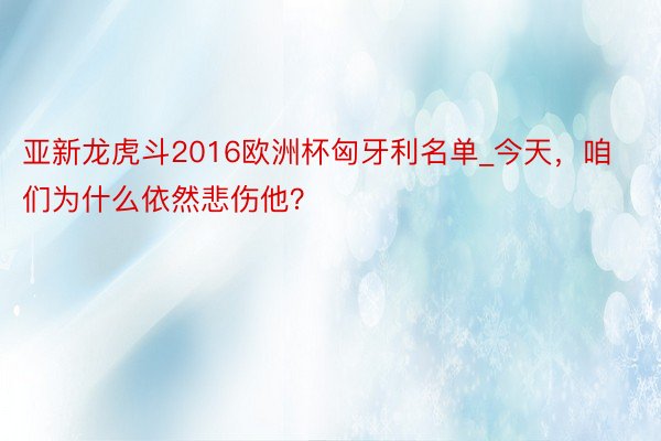 亚新龙虎斗2016欧洲杯匈牙利名单_今天，咱们为什么依然悲伤他？