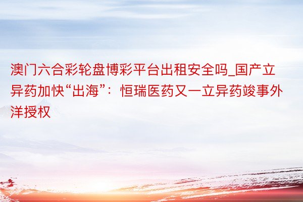 澳门六合彩轮盘博彩平台出租安全吗_国产立异药加快“出海”：恒瑞医药又一立异药竣事外洋授权