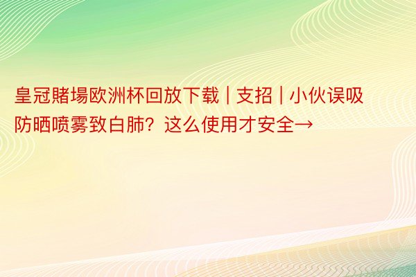 皇冠賭場欧洲杯回放下载 | 支招 | 小伙误吸防晒喷雾致白肺？这么使用才安全→