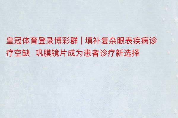 皇冠体育登录博彩群 | 填补复杂眼表疾病诊疗空缺  巩膜镜片成为患者诊疗新选择