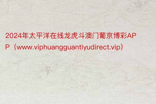 2024年太平洋在线龙虎斗澳门葡京博彩APP（www.viphuangguantiyudirect.vip）