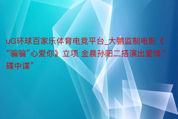 uG环球百家乐体育电竞平台_大鹏监制电影《“骗骗”心爱你》立项 金晨孙阳二搭演出爱情“碟中谍”