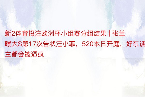 新2体育投注欧洲杯小组赛分组结果 | 张兰曝大S第17次告状汪小菲，520本日开庭，好东谈主都会被逼疯