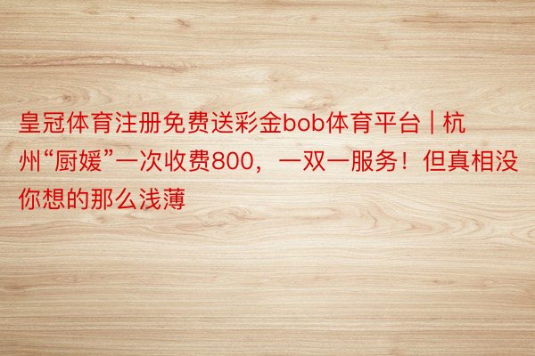 皇冠体育注册免费送彩金bob体育平台 | 杭州“厨媛”一次收费800，一双一服务！但真相没你想的那么浅薄