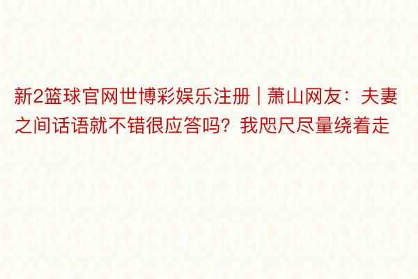 新2篮球官网世博彩娱乐注册 | 萧山网友：夫妻之间话语就不错很应答吗？我咫尺尽量绕着走