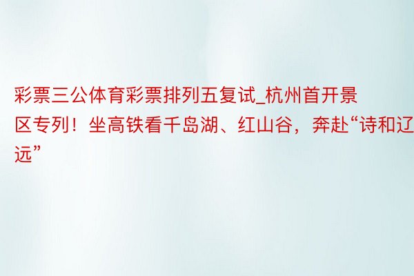 彩票三公体育彩票排列五复试_杭州首开景区专列！坐高铁看千岛湖、红山谷，奔赴“诗和辽远”