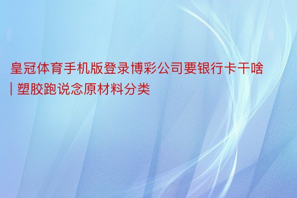 皇冠体育手机版登录博彩公司要银行卡干啥 | 塑胶跑说念原材料分类