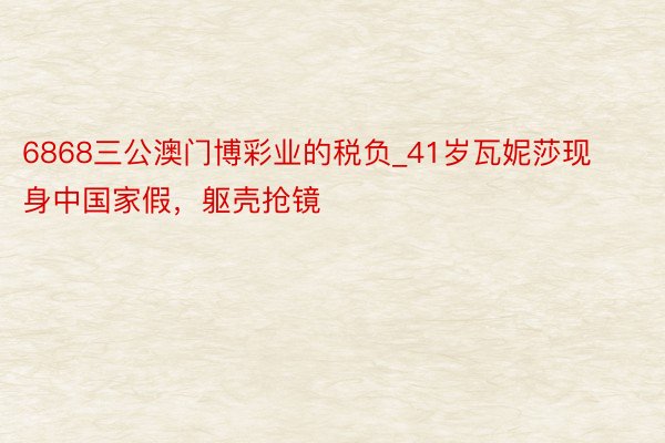 6868三公澳门博彩业的税负_41岁瓦妮莎现身中国家假，躯壳抢镜