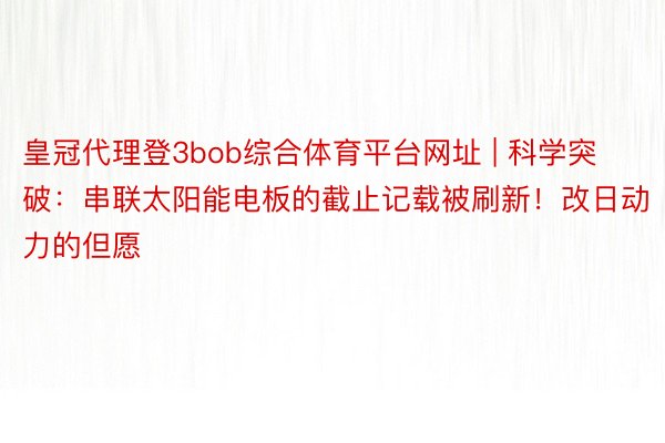 皇冠代理登3bob综合体育平台网址 | 科学突破：串联太阳能电板的截止记载被刷新！改日动力的但愿