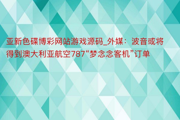 亚新色碟博彩网站游戏源码_外媒：波音或将得到澳大利亚航空787“梦念念客机”订单