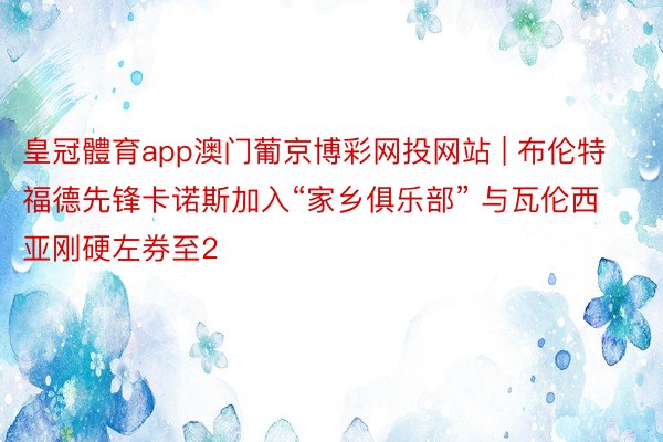 皇冠體育app澳门葡京博彩网投网站 | 布伦特福德先锋卡诺斯加入“家乡俱乐部” 与瓦伦西亚刚硬左券至2