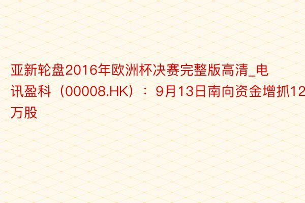 亚新轮盘2016年欧洲杯决赛完整版高清_电讯盈科（00008.HK）：9月13日南向资金增抓12.2万股