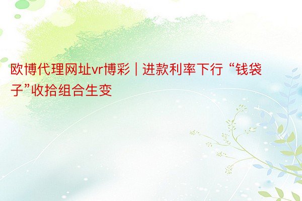 欧博代理网址vr博彩 | 进款利率下行 “钱袋子”收拾组合生变