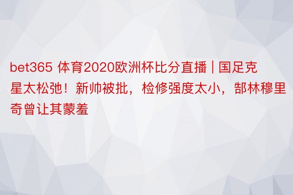 bet365 体育2020欧洲杯比分直播 | 国足克星太松弛！新帅被批，检修强度太小，郜林穆里奇曾让其蒙羞