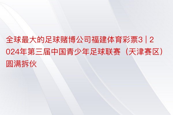 全球最大的足球赌博公司福建体育彩票3 | 2024年第三届中国青少年足球联赛（天津赛区）圆满拆伙