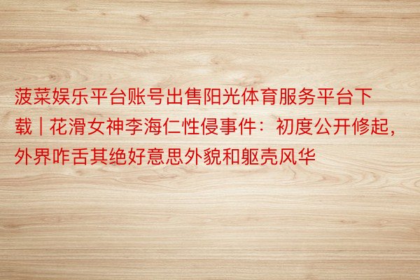 菠菜娱乐平台账号出售阳光体育服务平台下载 | 花滑女神李海仁性侵事件：初度公开修起，外界咋舌其绝好意思外貌和躯壳风华