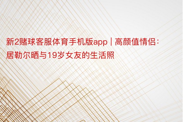 新2赌球客服体育手机版app | 高颜值情侣：居勒尔晒与19岁女友的生活照