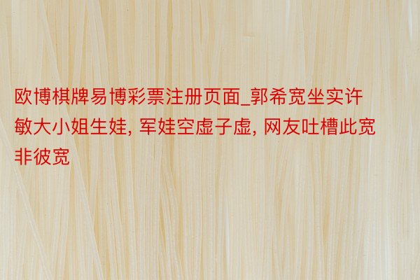 欧博棋牌易博彩票注册页面_郭希宽坐实许敏大小姐生娃, 军娃空虚子虚, 网友吐槽此宽非彼宽