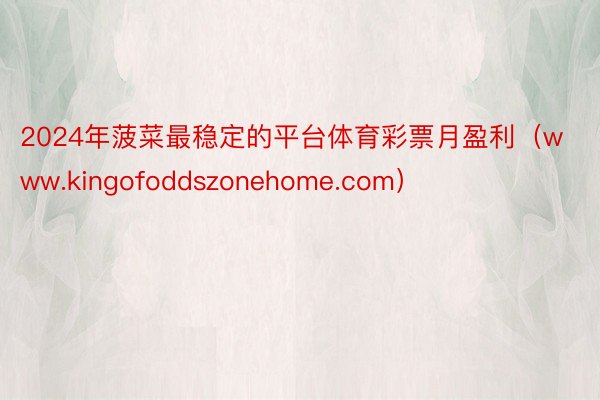 2024年菠菜最稳定的平台体育彩票月盈利（www.kingofoddszonehome.com）