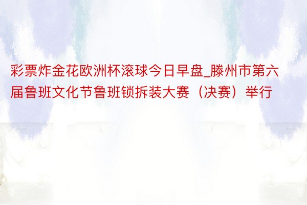 彩票炸金花欧洲杯滚球今日早盘_滕州市第六届鲁班文化节鲁班锁拆装大赛（决赛）举行