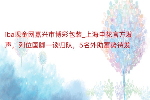 iba现金网嘉兴市博彩包装_上海申花官方发声，列位国脚一谈归队，5名外助蓄势待发