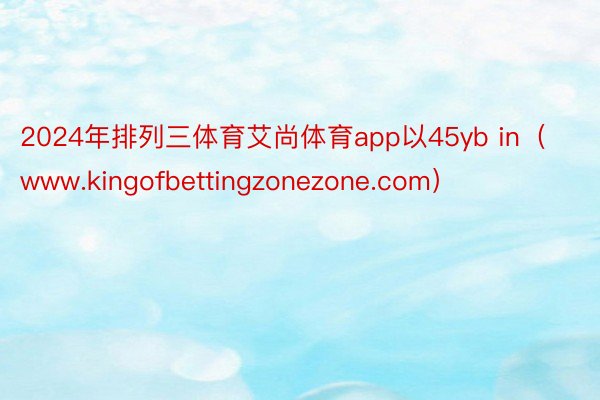 2024年排列三体育艾尚体育app以45yb in（www.kingofbettingzonezone.com）