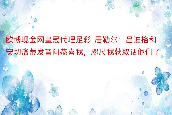 欧博现金网皇冠代理足彩_居勒尔：吕迪格和安切洛蒂发音问恭喜我，咫尺我获取话他们了