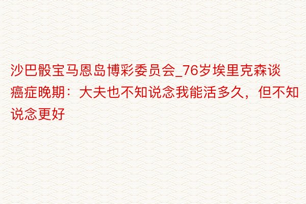 沙巴骰宝马恩岛博彩委员会_76岁埃里克森谈癌症晚期：大夫也不知说念我能活多久，但不知说念更好