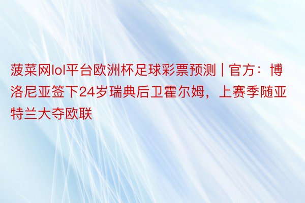 菠菜网lol平台欧洲杯足球彩票预测 | 官方：博洛尼亚签下24岁瑞典后卫霍尔姆，上赛季随亚特兰大夺欧联