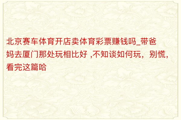 北京赛车体育开店卖体育彩票赚钱吗_带爸妈去厦门那处玩相比好 ,不知谈如何玩，别慌，看完这篇哈