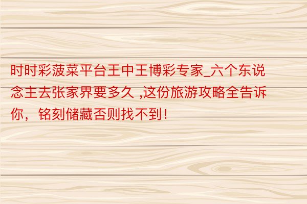 时时彩菠菜平台王中王博彩专家_六个东说念主去张家界要多久 ,这份旅游攻略全告诉你，铭刻储藏否则找不到！