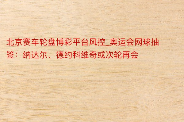 北京赛车轮盘博彩平台风控_奥运会网球抽签：纳达尔、德约科维奇或次轮再会