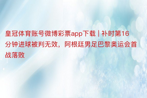 皇冠体育账号微博彩票app下载 | 补时第16分钟进球被判无效，阿根廷男足巴黎奥运会首战落败