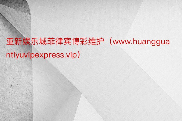 亚新娱乐城菲律宾博彩维护（www.huangguantiyuvipexpress.vip）
