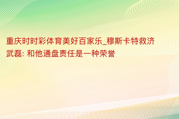 重庆时时彩体育美好百家乐_穆斯卡特救济武磊: 和他通盘责任是一种荣誉