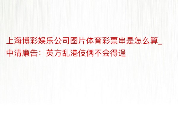 上海博彩娱乐公司图片体育彩票串是怎么算_中清廉告：英方乱港伎俩不会得逞