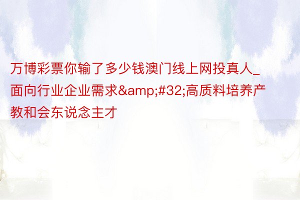 万博彩票你输了多少钱澳门线上网投真人_面向行业企业需求&#32;高质料培养产教和会东说念主才
