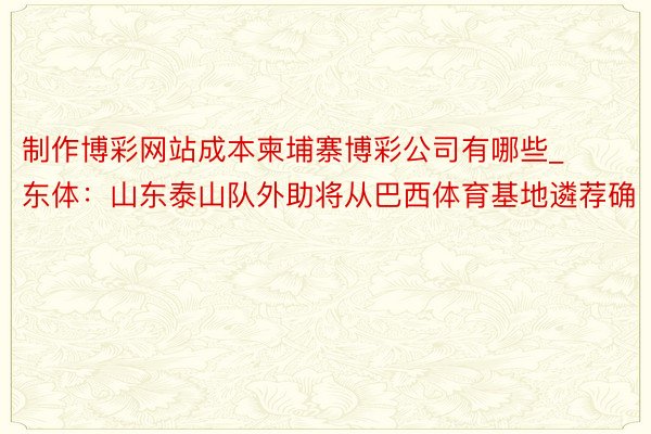 制作博彩网站成本柬埔寨博彩公司有哪些_东体：山东泰山队外助将从巴西体育基地遴荐确