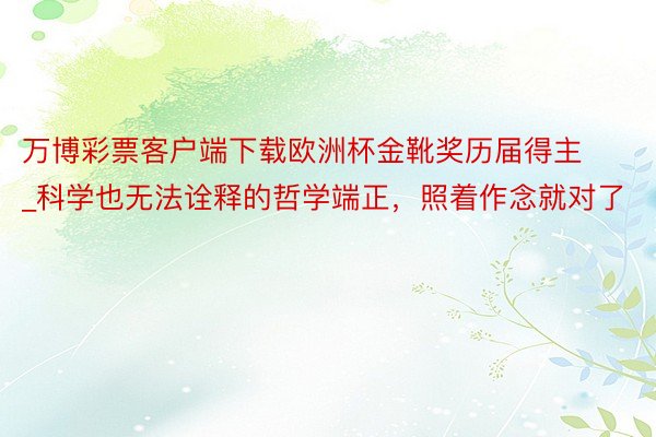 万博彩票客户端下载欧洲杯金靴奖历届得主_科学也无法诠释的哲学端正，照着作念就对了