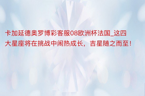 卡加延德奥罗博彩客服08欧洲杯法国_这四大星座将在挑战中闹热成长，吉星随之而至！