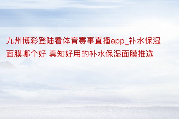 九州博彩登陆看体育赛事直播app_补水保湿面膜哪个好 真知好用的补水保湿面膜推选