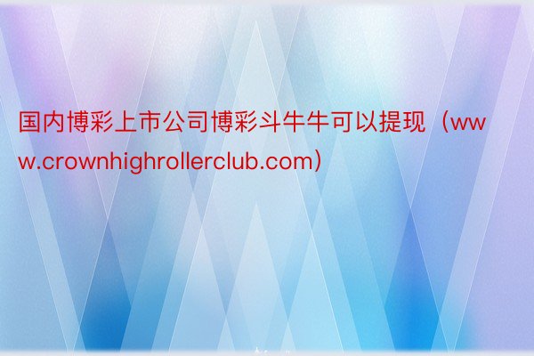国内博彩上市公司博彩斗牛牛可以提现（www.crownhighrollerclub.com）