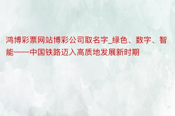 鸿博彩票网站博彩公司取名字_绿色、数字、智能——中国铁路迈入高质地发展新时期
