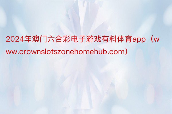 2024年澳门六合彩电子游戏有料体育app（www.crownslotszonehomehub.com）